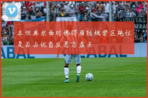 本坦库尔面对佛得角防线禁区跑位是否占优首发悬念盘点