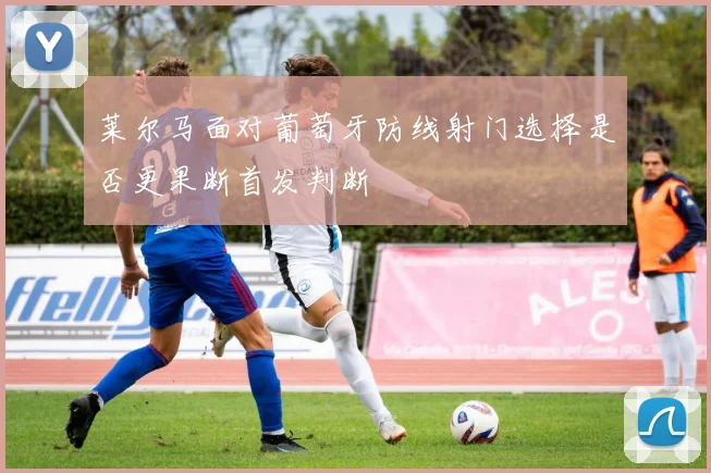 莱尔马面对葡萄牙防线射门选择是否更果断首发判断