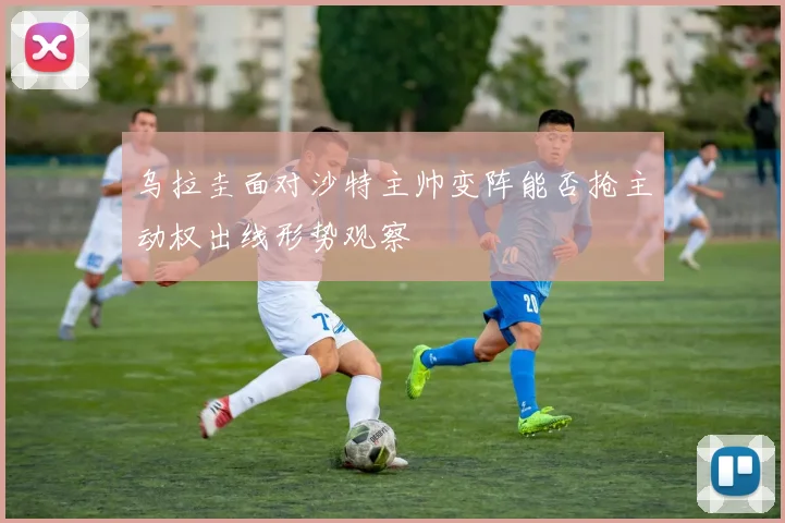 乌拉圭面对沙特主帅变阵能否抢主动权出线形势观察
