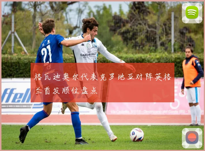 格瓦迪奥尔代表克罗地亚对阵英格兰首发顺位盘点