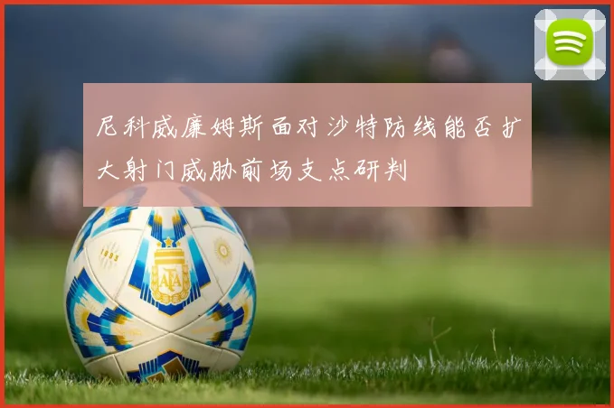 尼科威廉姆斯面对沙特防线能否扩大射门威胁前场支点研判