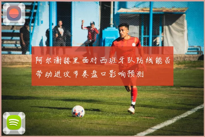 阿尔谢赫里面对西班牙队防线能否带动进攻节奏盘口影响预测