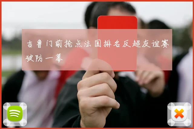 吉鲁门前抢点法国排名反超友谊赛破防一幕