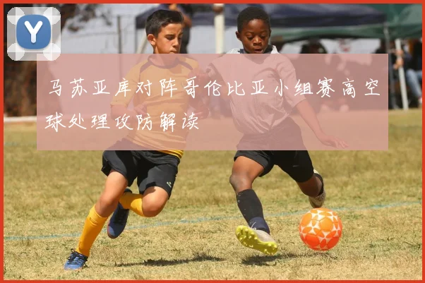 马苏亚库对阵哥伦比亚小组赛高空球处理攻防解读