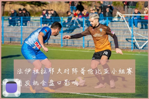 法伊祖拉耶夫对阵哥伦比亚小组赛首发机会盘口影响
