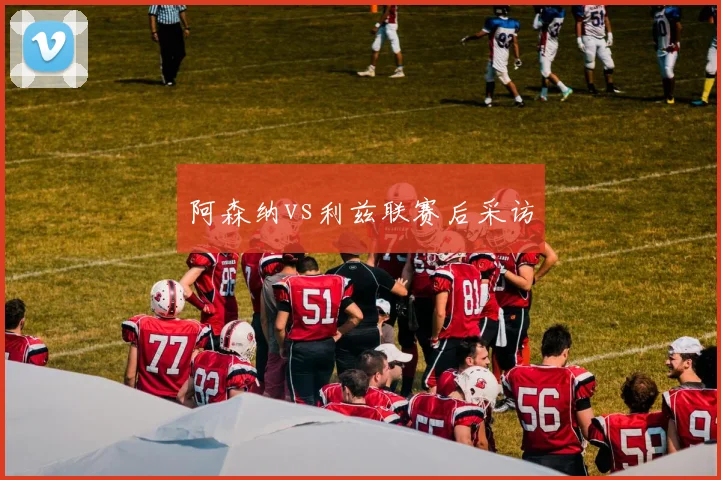 阿森纳vs利兹联赛后采访