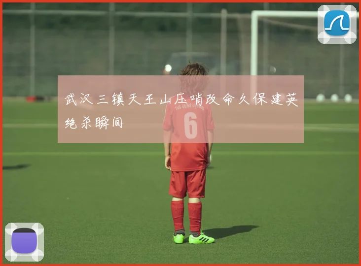 武汉三镇天王山压哨改命久保建英绝杀瞬间