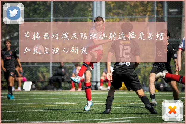 辛格面对埃及防线远射选择是否增加反击核心研判