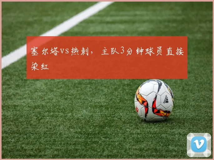 塞尔塔vs热刺，主队3分钟球员直接染红