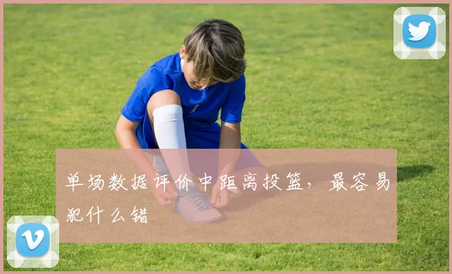 单场数据评价中距离投篮,最容易犯什么错