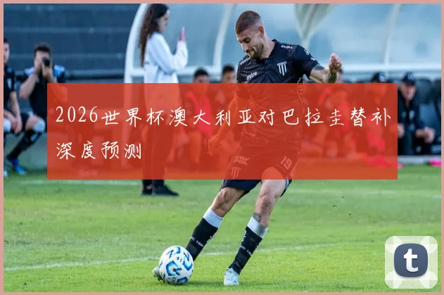 2026世界杯澳大利亚对巴拉圭替补深度预测