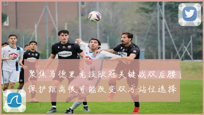聚焦马德里竞技欧冠关键战双后腰保护距离很可能改变双方站位选择
