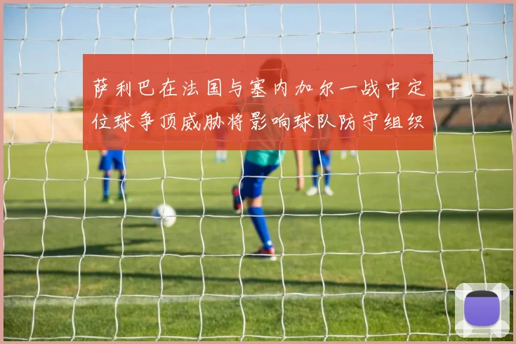 萨利巴在法国与塞内加尔一战中定位球争顶威胁将影响球队防守组织