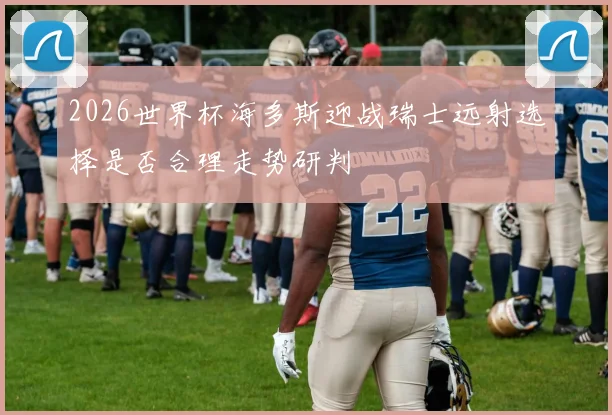 2026世界杯海多斯迎战瑞士远射选择是否合理走势研判