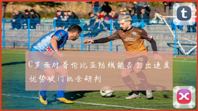 C罗面对哥伦比亚防线能否打出速度优势破门机会研判