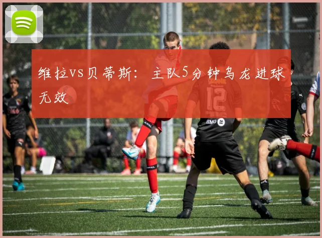 维拉vs贝蒂斯：主队5分钟乌龙进球无效