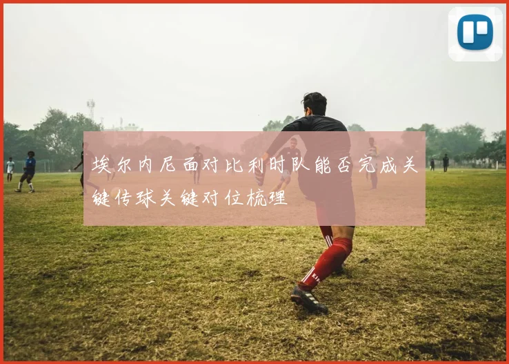 埃尔内尼面对比利时队能否完成关键传球关键对位梳理