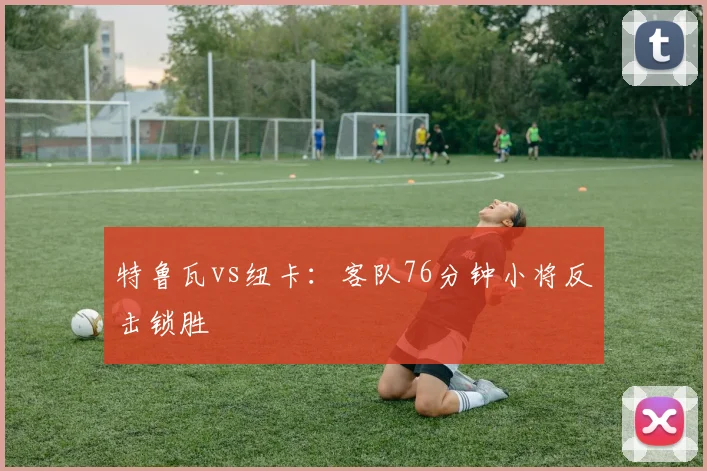 特鲁瓦vs纽卡:客队76分钟小将反击锁胜