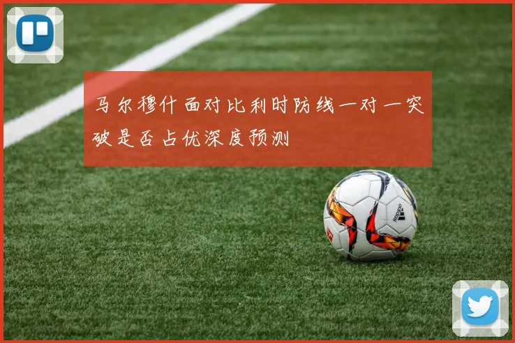 马尔穆什面对比利时防线一对一突破是否占优深度预测