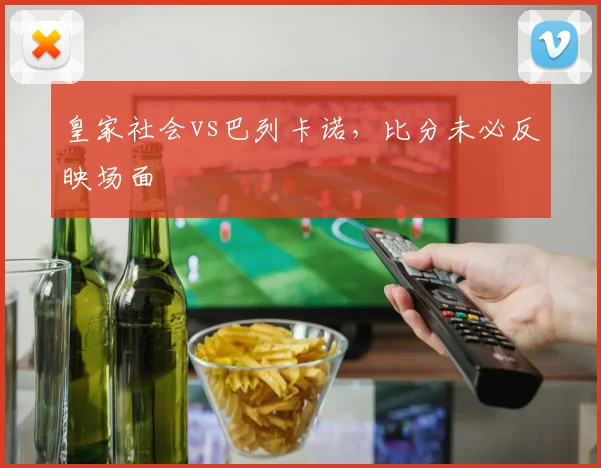 皇家社会vs巴列卡诺，比分未必反映场面