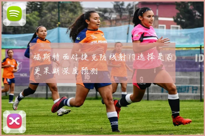 福斯特面对捷克防线射门选择是否更果断深度预测