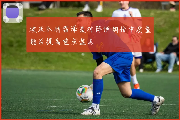 埃及队特雷泽盖对阵伊朗传中质量能否提高重点盘点