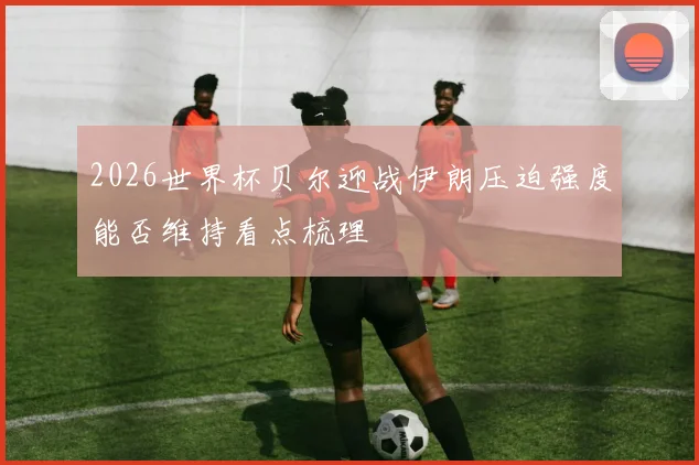 2026世界杯贝尔迎战伊朗压迫强度能否维持看点梳理