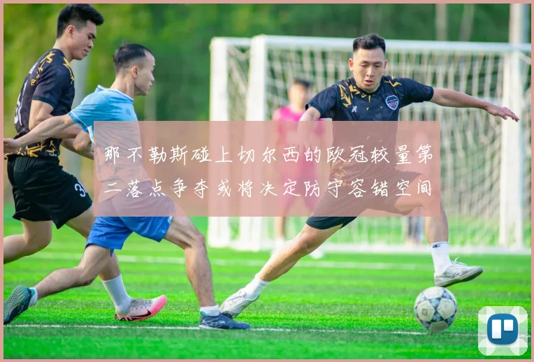 那不勒斯碰上切尔西的欧冠较量第二落点争夺或将决定防守容错空间