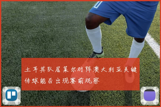 土耳其队居莱尔对阵澳大利亚关键传球能否出现赛前观察