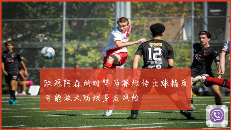 欧冠阿森纳对阵马赛短传出球精度可能放大防线身后风险