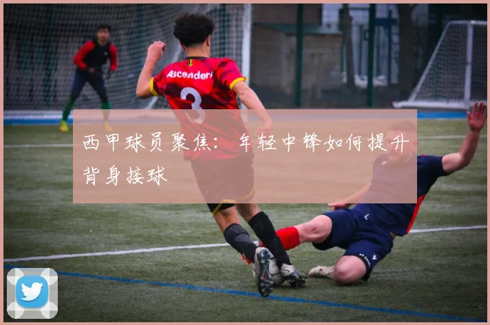 西甲球员聚焦:年轻中锋如何提升背身接球