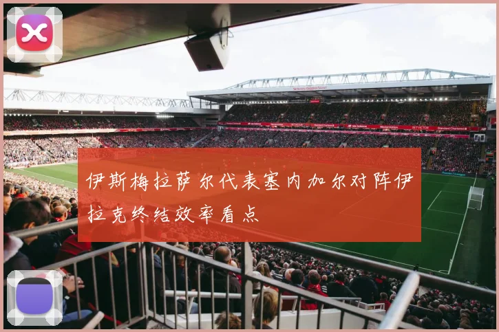 伊斯梅拉萨尔代表塞内加尔对阵伊拉克终结效率看点