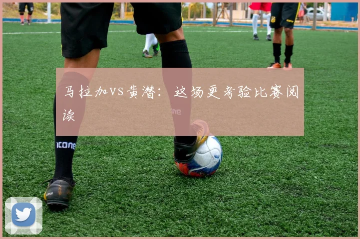 马拉加vs黄潜：这场更考验比赛阅读