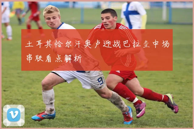 土耳其恰尔汗奥卢迎战巴拉圭中场串联看点解析