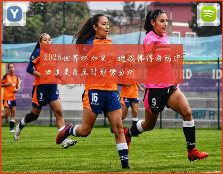 2026世界杯加里卜迎战佛得角防守回追是否及时形势分析