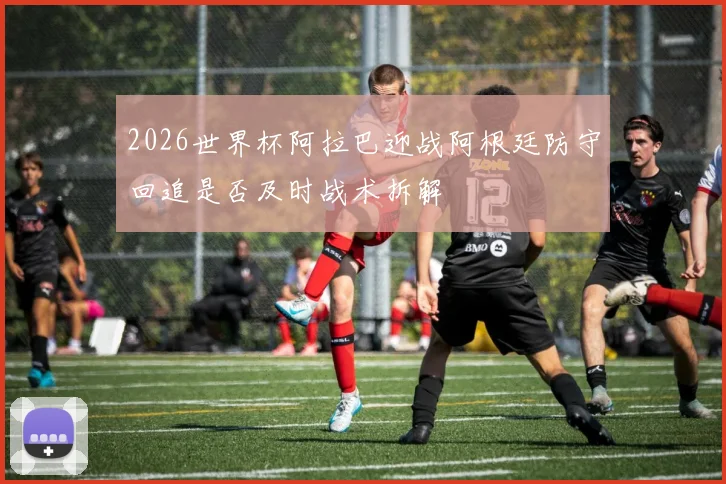 2026世界杯阿拉巴迎战阿根廷防守回追是否及时战术拆解