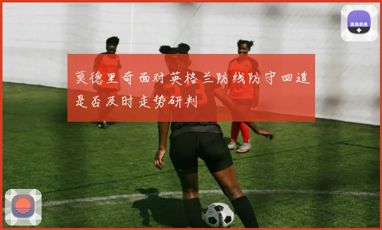 莫德里奇面对英格兰防线防守回追是否及时走势研判