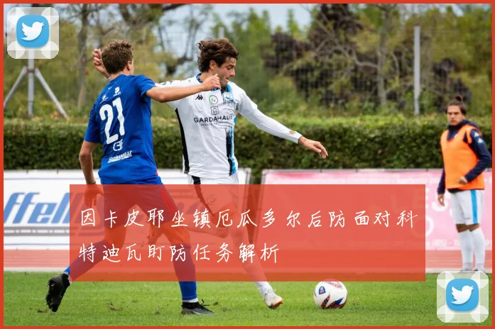 因卡皮耶坐镇厄瓜多尔后防面对科特迪瓦盯防任务解析