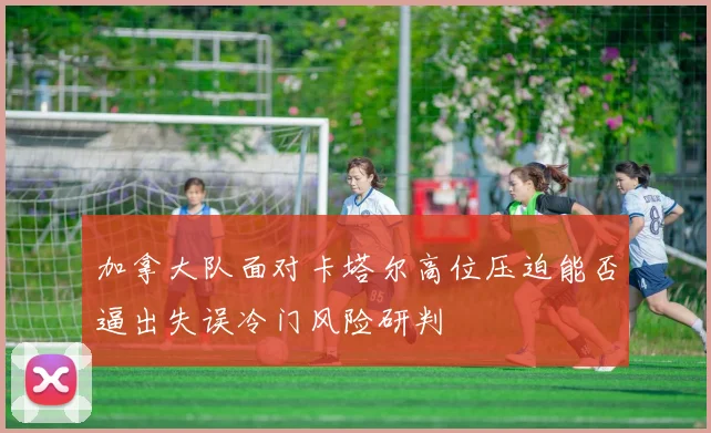 加拿大队面对卡塔尔高位压迫能否逼出失误冷门风险研判