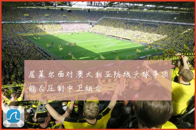 居莱尔面对澳大利亚防线头球争顶能否压制中卫组合